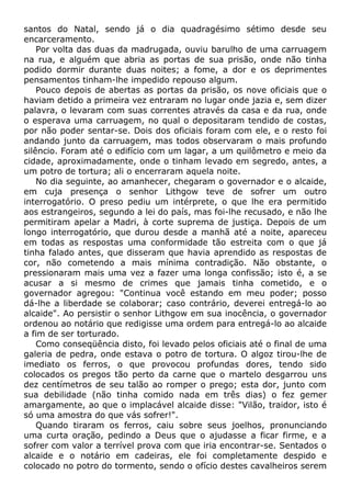santos do Natal, sendo já o dia quadragésimo sétimo desde seu
encarceramento.
Por volta das duas da madrugada, ouviu barulho de uma carruagem
na rua, e alguém que abria as portas de sua prisão, onde não tinha
podido dormir durante duas noites; a fome, a dor e os deprimentes
pensamentos tinham-lhe impedido repouso algum.
Pouco depois de abertas as portas da prisão, os nove oficiais que o
haviam detido a primeira vez entraram no lugar onde jazia e, sem dizer
palavra, o levaram com suas correntes através da casa e da rua, onde
o esperava uma carruagem, no qual o depositaram tendido de costas,
por não poder sentar-se. Dois dos oficiais foram com ele, e o resto foi
andando junto da carruagem, mas todos observaram o mais profundo
silêncio. Foram até o edifício com um lagar, a um quilômetro e meio da
cidade, aproximadamente, onde o tinham levado em segredo, antes, a
um potro de tortura; ali o encerraram aquela noite.
No dia seguinte, ao amanhecer, chegaram o governador e o alcaide,
em cuja presença o senhor Lithgow teve de sofrer um outro
interrogatório. O preso pediu um intérprete, o que lhe era permitido
aos estrangeiros, segundo a lei do país, mas foi-lhe recusado, e não lhe
permitiram apelar a Madri, à corte suprema de justiça. Depois de um
longo interrogatório, que durou desde a manhã até a noite, apareceu
em todas as respostas uma conformidade tão estreita com o que já
tinha falado antes, que disseram que havia aprendido as respostas de
cor, não cometendo a mais mínima contradição. Não obstante, o
pressionaram mais uma vez a fazer uma longa confissão; isto é, a se
acusar a si mesmo de crimes que jamais tinha cometido, e o
governador agregou: "Continua você estando em meu poder; posso
dá-lhe a liberdade se colaborar; caso contrário, deverei entregá-lo ao
alcaide". Ao persistir o senhor Lithgow em sua inocência, o governador
ordenou ao notário que redigisse uma ordem para entregá-lo ao alcaide
a fim de ser torturado.
Como conseqüência disto, foi levado pelos oficiais até o final de uma
galeria de pedra, onde estava o potro de tortura. O algoz tirou-lhe de
imediato os ferros, o que provocou profundas dores, tendo sido
colocados os pregos tão perto da carne que o martelo desgarrou uns
dez centímetros de seu talão ao romper o prego; esta dor, junto com
sua debilidade (não tinha comido nada em três dias) o fez gemer
amargamente, ao que o implacável alcaide disse: "Vilão, traidor, isto é
só uma amostra do que vás sofrer!".
Quando tiraram os ferros, caiu sobre seus joelhos, pronunciando
uma curta oração, pedindo a Deus que o ajudasse a ficar firme, e a
sofrer com valor a terrível prova com que iria encontrar-se. Sentados o
alcaide e o notário em cadeiras, ele foi completamente despido e
colocado no potro do tormento, sendo o ofício destes cavalheiros serem
 