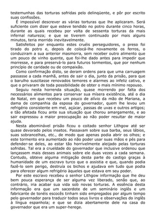 testemunhas das torturas sofridas pelo delinqüente, e pôr por escrito
suas confissões.
É impossível descrever as várias torturas que lhe aplicaram. Será
suficiente com dizer que esteve tendido no potro durante cinco horas,
durante as quais recebeu por volta de sessenta torturas da mais
infernal natureza; e que se tiverem continuado por mais alguns
minutos, teria morrido inevitavelmente.
Satisfeitos por enquanto estes cruéis perseguidores, o preso foi
tirado do potro e, depois de colocá-lhe novamente os ferros, o
conduziram a sua anterior masmorra, sem receber outro alimento que
um pouco de vinho quente, que foi-lhe dado antes para impedir que
morresse, e para preservá-lo para futuros tormentos, que por nenhum
princípio de caridade ou de compaixão.
Como confirmação disto, se deram ordens para que uma carruagem
passasse a cada manhã, antes de sair o dia, junto da prisão, para que
o barulho suscitasse renovados temores e alarmes ao infeliz cativo, e
que o privaram de toda possibilidade de obter o mais mínimo repouso.
Seguiu nesta horrenda situação, quase morrendo por falta dos
necessários alimentos para conservar sua mísera existência, até o dia
de Natal, em que recebeu um pouco de alívio da mão de Mariana, a
dama de companhia da esposa do governador, quem lhe levou um
refrigério consistente em mel, açúcar, passas de uvas e outros artigos;
e tão afetada ficou ante sua situação que chorou amargamente, e ao
sair expressou a maior preocupação ao não poder resultar de maior
ajuda.
Nesta abominável prisão ficou o coitado senhor Lithgow até ser
quase devorado pelos insetos. Passavam sobre sua barba, seus lábios,
suas sobrancelhas, etc., de modo que apenas podia abrir os olhos; e
este tormento era aumentado ao não poder usar suas mãos e pés para
defender-se deles, ao estar tão horrivelmente aleijado pelas torturas
sofridas. Tal era a crueldade do governador que inclusive ordenou que
lançassem mais desses animais sobre ele duas vezes a cada semana.
Contudo, obteve alguma mitigação desta parte do castigo graças à
humanidade de um escravo turco que o assistia e que, quando podia
fazê-lo sem perigo, destruía os bichos e ajudava em tudo que podia
para oferecer algum refrigério àqueles que estava em seu poder.
Por este escravo recebeu o senhor Lithgow informação que lhe deu
bem pouca esperança de ser alguma vez liberado, senão que, ao
contrário, iria acabar sua vida sob novas torturas. A essência desta
informação era que um sacerdote de um seminário inglês e um
fabricante de tonéis escocês tinham sido empregados por algum tempo
pelo governador para traduzir todos seus livros e observações do inglês
à língua espanhola; e que se dizia abertamente dele na casa do
governador que era um super-herege.
 