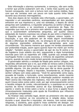 Esta informação o alarmou sumamente, e começou, não sem razão,
a temer que pronto acabariam com ele, e tanto mais quanto que não
haviam conseguido, nem com a tortura nem com outros médios, fazer
com que ele variasse nem um pouco em tudo quanto tinha falado
durante seus diversos interrogatórios.
Dois dias depois de ter recebido esta informação, o governador, um
inquisidor e um sacerdote canônico, acompanhados por dois jesuítas,
entraram em sua masmorra e, uma vez sentados, e depois de várias
perguntas sem substância, o inquisidor perguntou ao senhor Lithgow se
era católico-romano, e se reconhecia a supremacia do Papa. Ele
respondeu que nem era o primeiro nem admitia o segundo, agregando
que o surpreendiam semelhantes perguntas, por quanto estava
estipulado de maneira expressa nos artigos de paz entre a Inglaterra e
a Espanha que nenhum dos súbditos ingleses estava sujeito à
Inquisição, e que não poderiam ser de modo algum incomodados
devido a diferenças de religião, etc. na amargura de sua alma fez uso
de algumas expressões ardorosas não apropriadas para suas
circunstâncias: "Da mesma maneira que quase me tendes assassinado
por pretendida traição, assim agora quereis fazer-me mártir por minha
religião". Também acusou o governador de agir de ma fé contra o rei
da Inglaterra (cujo súbdito era ele), esquecendo a régia humanidade
exercida para com os espanhóis em 1588, quando sua armada tinha
naufragado frente à costa escocesa, e milhares de espanhóis acharam
socorro, quando de outro modo teriam perecido miseravelmente.
O governador admitiu a verdade do falado pelo senhor Lithgow, mas
respondeu altivamente que o rei, que então só reinava sobre a Escócia,
foi motivado mais por temor que por amor, e que por isso não merecia
gratidão alguma. Um dos jesuítas disse que não se devia guardar fé
alguma aos hereges. Depois o inquisidor, levantando-se, se dirigiu ao
senhor Lithgow com estas palavras: "Você foi apreendido como espia,
acusado de traição, e torturado, como reconhecemos, sendo inocente
(isto, ao que parece, referindo-se à informação posterior recebida em
Madri acerca das intenções dos ingleses), mas tem sido o poder divino
quem trouxe estes juízos sobre você, por agir presunçosamente contra
o bendito milagre de Loreto, ridicularizando-o, e expressar-se em seus
escritos de forma irreverente acerca de Sua Santidade, o grande
agente e vicário de Cristo sobre a terra; e seus livros e papéis foram
miraculosamente traduzidos pela ajuda da Providência que influencia
teus próprios compatriotas".
Ao finalizar esta comedia legal, deram ao prisioneiro oito dias para
considerar e resolver se iria converter-se à religião deles, tempo
durante o qual, disse-lhe o inquisidor, ele mesmo, com outras ordens
religiosas, o assistiria, para ajudá-lo nisso conforme ele desejar. Um
dos jesuítas disse (fazendo primeiro o sinal da cruz sobre seu peito):
 