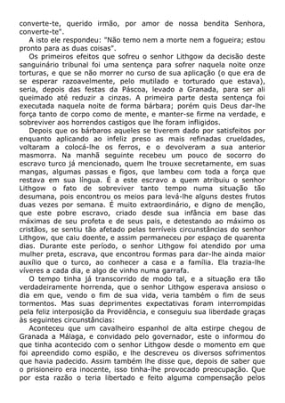 converte-te, querido irmão, por amor de nossa bendita Senhora,
converte-te".
A isto ele respondeu: "Não temo nem a morte nem a fogueira; estou
pronto para as duas coisas".
Os primeiros efeitos que sofreu o senhor Lithgow da decisão deste
sanguinário tribunal foi uma sentença para sofrer naquela noite onze
torturas, e que se não morrer no curso de sua aplicação (o que era de
se esperar razoavelmente, pelo mutilado e torturado que estava),
seria, depois das festas da Páscoa, levado a Granada, para ser ali
queimado até reduzir a cinzas. A primeira parte desta sentença foi
executada naquela noite de forma bárbara; porém quis Deus dar-lhe
força tanto de corpo como de mente, e manter-se firme na verdade, e
sobreviver aos horrendos castigos que lhe foram infligidos.
Depois que os bárbaros aqueles se tiverem dado por satisfeitos por
enquanto aplicando ao infeliz preso as mais refinadas crueldades,
voltaram a colocá-lhe os ferros, e o devolveram a sua anterior
masmorra. Na manhã seguinte recebeu um pouco de socorro do
escravo turco já mencionado, quem lhe trouxe secretamente, em suas
mangas, algumas passas e figos, que lambeu com toda a força que
restava em sua língua. É a este escravo a quem atribuiu o senhor
Lithgow o fato de sobreviver tanto tempo numa situação tão
desumana, pois encontrou os meios para levá-lhe alguns destes frutos
duas vezes por semana. É muito extraordinário, e digno de menção,
que este pobre escravo, criado desde sua infância em base das
máximas de seu profeta e de seus pais, e detestando ao máximo os
cristãos, se sentiu tão afetado pelas terríveis circunstâncias do senhor
Lithgow, que caiu doente, e assim permaneceu por espaço de quarenta
dias. Durante este período, o senhor Lithgow foi atendido por uma
mulher preta, escrava, que encontrou formas para dar-lhe ainda maior
auxílio que o turco, ao conhecer a casa e a família. Ela trazia-lhe
víveres a cada dia, e algo de vinho numa garrafa.
O tempo tinha já transcorrido de modo tal, e a situação era tão
verdadeiramente horrenda, que o senhor Lithgow esperava ansioso o
dia em que, vendo o fim de sua vida, veria também o fim de seus
tormentos. Mas suas deprimentes expectativas foram interrompidas
pela feliz interposição da Providência, e conseguiu sua liberdade graças
às seguintes circunstâncias:
Aconteceu que um cavalheiro espanhol de alta estirpe chegou de
Granada a Málaga, e convidado pelo governador, este o informou do
que tinha acontecido com o senhor Lithgow desde o momento em que
foi apreendido como espião, e lhe descreveu os diversos sofrimentos
que havia padecido. Assim também lhe disse que, depois de saber que
o prisioneiro era inocente, isso tinha-lhe provocado preocupação. Que
por esta razão o teria libertado e feito alguma compensação pelos
 