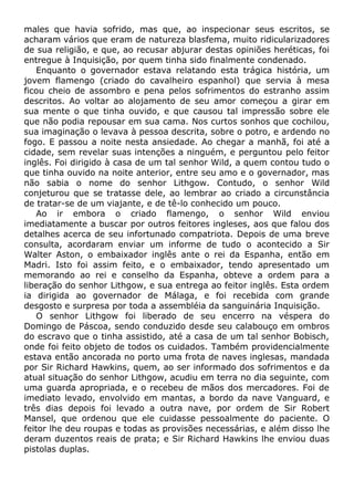 males que havia sofrido, mas que, ao inspecionar seus escritos, se
acharam vários que eram de natureza blasfema, muito ridicularizadores
de sua religião, e que, ao recusar abjurar destas opiniões heréticas, foi
entregue à Inquisição, por quem tinha sido finalmente condenado.
Enquanto o governador estava relatando esta trágica história, um
jovem flamengo (criado do cavalheiro espanhol) que servia à mesa
ficou cheio de assombro e pena pelos sofrimentos do estranho assim
descritos. Ao voltar ao alojamento de seu amor começou a girar em
sua mente o que tinha ouvido, e que causou tal impressão sobre ele
que não podia repousar em sua cama. Nos curtos sonhos que cochilou,
sua imaginação o levava à pessoa descrita, sobre o potro, e ardendo no
fogo. E passou a noite nesta ansiedade. Ao chegar a manhã, foi até a
cidade, sem revelar suas intenções a ninguém, e perguntou pelo feitor
inglês. Foi dirigido à casa de um tal senhor Wild, a quem contou tudo o
que tinha ouvido na noite anterior, entre seu amo e o governador, mas
não sabia o nome do senhor Lithgow. Contudo, o senhor Wild
conjeturou que se tratasse dele, ao lembrar ao criado a circunstância
de tratar-se de um viajante, e de tê-lo conhecido um pouco.
Ao ir embora o criado flamengo, o senhor Wild enviou
imediatamente a buscar por outros feitores ingleses, aos que falou dos
detalhes acerca de seu infortunado compatriota. Depois de uma breve
consulta, acordaram enviar um informe de tudo o acontecido a Sir
Walter Aston, o embaixador inglês ante o rei da Espanha, então em
Madri. Isto foi assim feito, e o embaixador, tendo apresentado um
memorando ao rei e conselho da Espanha, obteve a ordem para a
liberação do senhor Lithgow, e sua entrega ao feitor inglês. Esta ordem
ia dirigida ao governador de Málaga, e foi recebida com grande
desgosto e surpresa por toda a assembléia da sanguinária Inquisição.
O senhor Lithgow foi liberado de seu encerro na véspera do
Domingo de Páscoa, sendo conduzido desde seu calabouço em ombros
do escravo que o tinha assistido, até a casa de um tal senhor Bobisch,
onde foi feito objeto de todos os cuidados. Também providencialmente
estava então ancorada no porto uma frota de naves inglesas, mandada
por Sir Richard Hawkins, quem, ao ser informado dos sofrimentos e da
atual situação do senhor Lithgow, acudiu em terra no dia seguinte, com
uma guarda apropriada, e o recebeu de mãos dos mercadores. Foi de
imediato levado, envolvido em mantas, a bordo da nave Vanguard, e
três dias depois foi levado a outra nave, por ordem de Sir Robert
Mansel, que ordenou que ele cuidasse pessoalmente do paciente. O
feitor lhe deu roupas e todas as provisões necessárias, e além disso lhe
deram duzentos reais de prata; e Sir Richard Hawkins lhe enviou duas
pistolas duplas.
 