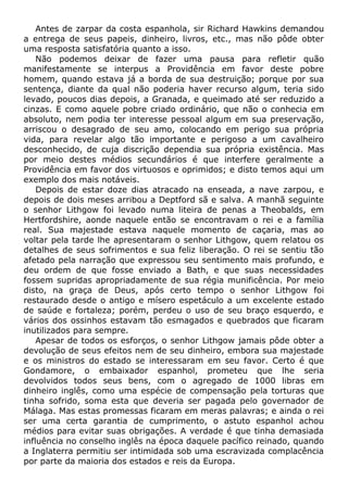 Antes de zarpar da costa espanhola, sir Richard Hawkins demandou
a entrega de seus papeis, dinheiro, livros, etc., mas não pôde obter
uma resposta satisfatória quanto a isso.
Não podemos deixar de fazer uma pausa para refletir quão
manifestamente se interpus a Providência em favor deste pobre
homem, quando estava já a borda de sua destruição; porque por sua
sentença, diante da qual não poderia haver recurso algum, teria sido
levado, poucos dias depois, a Granada, e queimado até ser reduzido a
cinzas. E como aquele pobre criado ordinário, que não o conhecia em
absoluto, nem podia ter interesse pessoal algum em sua preservação,
arriscou o desagrado de seu amo, colocando em perigo sua própria
vida, para revelar algo tão importante e perigoso a um cavalheiro
desconhecido, de cuja discrição dependia sua própria existência. Mas
por meio destes médios secundários é que interfere geralmente a
Providência em favor dos virtuosos e oprimidos; e disto temos aqui um
exemplo dos mais notáveis.
Depois de estar doze dias atracado na enseada, a nave zarpou, e
depois de dois meses arribou a Deptford sã e salva. A manhã seguinte
o senhor Lithgow foi levado numa liteira de penas a Theobalds, em
Hertfordshire, aonde naquele então se encontravam o rei e a família
real. Sua majestade estava naquele momento de caçaria, mas ao
voltar pela tarde lhe apresentaram o senhor Lithgow, quem relatou os
detalhes de seus sofrimentos e sua feliz liberação. O rei se sentiu tão
afetado pela narração que expressou seu sentimento mais profundo, e
deu ordem de que fosse enviado a Bath, e que suas necessidades
fossem supridas apropriadamente de sua régia munificência. Por meio
disto, na graça de Deus, após certo tempo o senhor Lithgow foi
restaurado desde o antigo e mísero espetáculo a um excelente estado
de saúde e fortaleza; porém, perdeu o uso de seu braço esquerdo, e
vários dos ossinhos estavam tão esmagados e quebrados que ficaram
inutilizados para sempre.
Apesar de todos os esforços, o senhor Lithgow jamais pôde obter a
devolução de seus efeitos nem de seu dinheiro, embora sua majestade
e os ministros do estado se interessaram em seu favor. Certo é que
Gondamore, o embaixador espanhol, prometeu que lhe seria
devolvidos todos seus bens, com o agregado de 1000 libras em
dinheiro inglês, como uma espécie de compensação pela torturas que
tinha sofrido, soma esta que deveria ser pagada pelo governador de
Málaga. Mas estas promessas ficaram em meras palavras; e ainda o rei
ser uma certa garantia de cumprimento, o astuto espanhol achou
médios para evitar suas obrigações. A verdade é que tinha demasiada
influência no conselho inglês na época daquele pacífico reinado, quando
a Inglaterra permitiu ser intimidada sob uma escravizada complacência
por parte da maioria dos estados e reis da Europa.
 