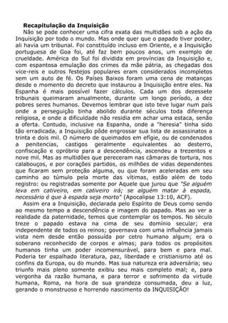 Recapitulação da Inquisição
Não se pode conhecer uma cifra exata das multidões sob a ação da
Inquisição por todo o mundo. Mas onde quer que o papado tiver poder,
ali havia um tribunal. Foi constituído incluso em Oriente, e a Inquisição
portuguesa de Goa foi, até faz bem poucos anos, um exemplo de
crueldade. América do Sul foi dividida em províncias da Inquisição e,
com espantosa emulação dos crimes da mãe pátria, as chegadas dos
vice-reis e outros festejos populares eram considerados incompletos
sem um auto de fé. Os Países Baixos foram uma cena de matanças
desde o momento do decreto que instaurou a Inquisição entre eles. Na
Espanha é mais possível fazer cálculos. Cada um dos dezessete
tribunais queimaram anualmente, durante um longo período, a dez
pobres seres humanos. Devemos lembrar que isto teve lugar num país
onde a perseguição tinha abolido durante séculos toda diferença
religiosa, e onde a dificuldade não residia em achar uma estaca, senão
a oferta. Contudo, inclusive na Espanha, onde a "heresia" tinha sido
tão erradicada, a Inquisição pôde engrossar sua lista de assassinatos a
trinta e dois mil. O número de queimados em efígie, ou de condenados
a penitencias, castigos geralmente equivalentes ao desterro,
confiscação e opróbrio para a descendência, ascendeu a trezentos e
nove mil. Mas as multidões que pereceram nas câmaras de tortura, nos
calabouços, e por corações partidos, os milhões de vidas dependentes
que ficaram sem proteção alguma, ou que foram aceleradas em seu
caminho ao túmulo pela morte das vítimas, estão além de todo
registro: ou registradas somente por Aquele que jurou que "Se alguém
leva em cativeiro, em cativeiro irá; se alguém matar à espada,
necessário é que à espada seja morto" (Apocalipse 13:10, ACF).
Assim era a Inquisição, declarada pelo Espírito de Deus como sendo
ao mesmo tempo a descendência e imagem do papado. Mas ao ver a
realidade da paternidade, temos que contemplar os tempos. No século
treze o papado estava na cima de seu domínio secular; era
independente de todos os reinos; governava com uma influência jamais
vista nem desde então possuída por cetro humano algum; era o
soberano reconhecido de corpos e almas; para todos os propósitos
humanos tinha um poder incomensurável, para bem e para mal.
Poderia ter espalhado literatura, paz, liberdade e cristianismo até os
confins da Europa, ou do mundo. Mas sua natureza era adversária; seu
triunfo mais pleno somente exibiu seu mais completo mal; e, para
vergonha da razão humana, e para terror e sofrimento da virtude
humana, Roma, na hora de sua grandeza consumada, deu a luz,
gerando o monstruoso e horrendo nascimento da INQUISIÇÃO!
 