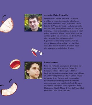 Antonio Silvio de Araújo
Quem sou eu? Médico e escritor. Ou escritor
e médico (a ordem de uma coisa não altera o
meu amor pela outra). Nasci na fazenda Tucuns
(interior de Viçosa do Ceará) – dali, talvez, tenha
surgido o meu amor pela natureza, as crianças, os
animais,... e essa necessidade de silêncio, de estar
quieto, de ficar na minha... Quem, ainda, não me
conhece poderá até pensar que sou difícil. O que
não é verdade. Sou até bem acessível.
É que tenho o meu código secreto. Nada de
abre-te Cézamo, abracadabra, etc. e tal. Nada
disso. Sou movido a sorrisos. O sorriso é que
abre as portas ao mais íntimo de mim.
Breno Macedo
Nasci em Fortaleza, Ceará, estou graduando-me
em Artes Visuais pelo Instituto Federal de
Educação, Ciência e Tecnologia – IFET/CE.
Participei do projeto educativo Draco para o Museu
de Arte Contemporânea (MAC) do Centro Dragão
do Mar de Arte e Cultura, onde eram usadas
histórias em quadrinhos para falar sobre arte
contemporânea para o público infantil. Fiz parte
da primeira amostra do curso superior de Artes
Plásticas no MAUC (Museu de Arte da Universidade
Federal do Ceará – UFC) em 2005.
 