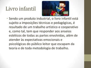 Livro infantil
• Sendo um produto industrial, o livro infantil está
sujeito a imposições técnicas e pedagógicas, é
resultado de um trabalho artístico e cooperativo
e, como tal, tem que responder aos anseios
estéticos de todas as partes envolvidas, além de
atender às expectativas emocionais e
psicológicas do público leitor que escapam da
teoria e de toda metodologia de trabalho.
 