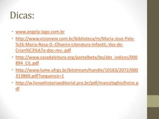 Dicas:
• www.angela-lago.com.br
• http://www.visionvox.com.br/biblioteca/m/Maria-Jose-Palo-
%26-Maria-Rosa-D.-Oliveira-Literatura-Infantil,-Voz-de-
Crian%C3%A7a-doc-rev-.pdf
• http://www.casadaleitura.org/portalbeta/bo/abz_indices/000
894_CIL.pdf
• http://www.lume.ufrgs.br/bitstream/handle/10183/2072/000
313860.pdf?sequence=1
• http://w.livroehistoriaeditorial.pro.br/pdf/marceloghizifreire.p
df
 