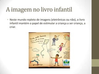 A imagem no livro infantil
• Neste mundo repleto de imagens (eletrônicas ou não), o livro
infantil mantém o papel de estimular a criança a ser criança, a
criar.
 