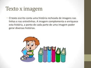 Texto x imagem
• O texto escrito conta uma história recheada de imagens nas
linhas e nas entrelinhas. A imagem complementa e enriquece
esta história, a ponto de cada parte de uma imagem poder
gerar diversas histórias.
 