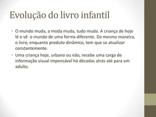 Evolução do livro infantil
• O mundo muda, a moda muda, tudo muda. A criança de hoje
lê e vê o mundo de uma forma diferente. Da mesma maneira,
o livro, enquanto produto dinâmico, tem que se atualizar
constantemente.
• Uma criança hoje, urbano ou não, recebe uma carga de
informação visual impensável há décadas atrás até para um
adulto.
 