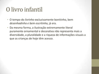 O livro infantil
• O tempo do livrinho exclusivamente bonitinho, bem
desenhadinho e bem escritinho, já era.
• Da mesma forma, a ilustração extremamente literal
puramente ornamental e decorativa não representa mais a
diversidade, a pluralidade e a riqueza de informações visuais a
que as crianças de hoje têm acesso.
 