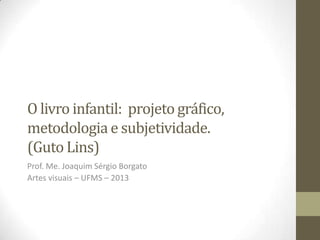 O livro infantil: projeto gráfico,
metodologia e subjetividade.
(Guto Lins)
Prof. Me. Joaquim Sérgio Borgato
Artes visuais – UFMS – 2013
 
