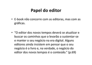 Papel do editor
• E-book não concorre com as editoras, mas com as
  gráficas.

• “O editor dos novos tempos deverá se atualizar e
  buscar os caminhos que o levarão a sustentar-se
  e manter o seu negócio na era digital. Alguns
  editores ainda insistem em pensar que o seu
  negócio é o livro e, na verdade, o negócio do
  editor dos novos tempos é o conteúdo.” (p.69)
 