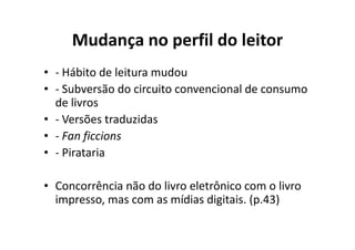 Mudança no perfil do leitor
• - Hábito de leitura mudou
• - Subversão do circuito convencional de consumo
  de livros
• - Versões traduzidas
• - Fan ficcions
• - Pirataria

• Concorrência não do livro eletrônico com o livro
  impresso, mas com as mídias digitais. (p.43)
 