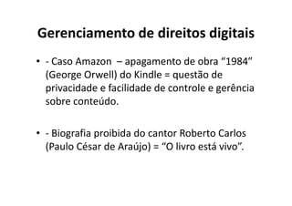Gerenciamento de direitos digitais
• - Caso Amazon – apagamento de obra “1984”
  (George Orwell) do Kindle = questão de
  privacidade e facilidade de controle e gerência
  sobre conteúdo.

• - Biografia proibida do cantor Roberto Carlos
  (Paulo César de Araújo) = “O livro está vivo”.
 