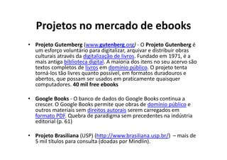Projetos no mercado de ebooks
• Projeto Gutemberg (www.gutenberg.org) - O Projeto Gutenberg é
  um esforço voluntário para digitalizar, arquivar e distribuir obras
  culturais através da digitalização de livros. Fundado em 1971, é a
  mais antiga biblioteca digital. A maioria dos itens no seu acervo são
  textos completos de livros em domínio público. O projeto tenta
  torná-los tão livres quanto possível, em formatos duradouros e
  abertos, que possam ser usados em praticamente quaisquer
  computadores. 40 mil free ebooks

• Google Books - O banco de dados do Google Books continua a
  crescer. O Google Books permite que obras de domínio público e
  outros materiais sem direitos autorais serem carregados em
  formato PDF. Quebra de paradigma sem precedentes na indústria
  editorial (p. 61)

• Projeto Brasiliana (USP) (http://www.brasiliana.usp.br/) – mais de
  5 mil títulos para consulta (doadas por Mindlin).
 