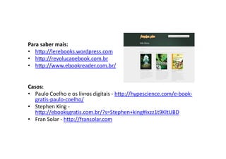 Para saber mais:
• http://lerebooks.wordpress.com
• http://revolucaoebook.com.br
• http://www.ebookreader.com.br/


Casos:
• Paulo Coelho e os livros digitais - http://hypescience.com/e-book-
   gratis-paulo-coelho/
• Stephen King -
   http://ebooksgratis.com.br/?s=Stephen+king#ixzz1t9KltUBD
• Fran Solar - http://fransolar.com
 