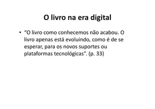 O livro na era digital
• “O livro como conhecemos não acabou. O
  livro apenas está evoluindo, como é de se
  esperar, para os novos suportes ou
  plataformas tecnológicas”. (p. 33)
 