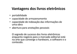 Vantagens dos livros eletrônicos
• portabilidade
• capacidade de armazenamento
• capacidade de indexação das informações de
  uma obra
• abertura para anotações pessoais

  O segredo de sucesso dos livros eletrônicos
  enquanto negócio para o mercado editorial está
  na arte que converge o hardware, o software e o
  conteúdo.
 