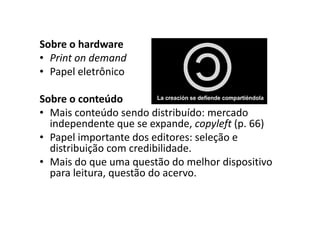 Sobre o hardware
• Print on demand
• Papel eletrônico

Sobre o conteúdo
• Mais conteúdo sendo distribuído: mercado
  independente que se expande, copyleft (p. 66)
• Papel importante dos editores: seleção e
  distribuição com credibilidade.
• Mais do que uma questão do melhor dispositivo
  para leitura, questão do acervo.
 