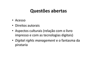 Questões abertas
• Acesso
• Direitos autorais
• Aspectos culturais (relação com o livro
  impresso e com as tecnologias digitais)
• Digital rights management e o fantasma da
  pirataria
 