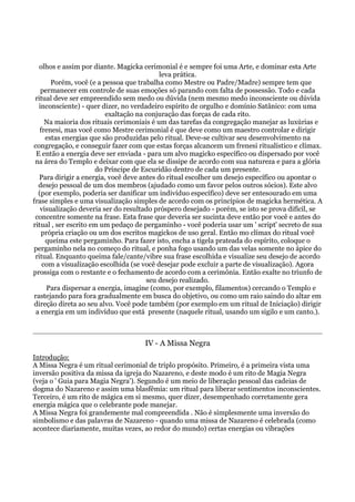 olhos e assim por diante. Magicka cerimonial é e sempre foi uma Arte, e dominar esta Arte
leva prática.
Porém, você (e a pessoa que trabalha como Mestre ou Padre/Madre) sempre tem que
permanecer em controle de suas emoções só parando com falta de possessão. Todo e cada
ritual deve ser empreendido sem medo ou dúvida (nem mesmo medo inconsciente ou dúvida
inconsciente) - quer dizer, no verdadeiro espírito de orgulho e domínio Satânico: com uma
exaltação na conjuração das forças de cada rito.
Na maioria dos rituais cerimoniais é um das tarefas da congregação manejar as luxúrias e
frenesi, mas você como Mestre cerimonial é que deve como um maestro controlar e dirigir
estas energias que são produzidas pelo ritual. Deve-se cultivar seu desenvolvimento na
congregação, e conseguir fazer com que estas forças alcancem um frenesi ritualístico e clímax.
E então a energia deve ser enviada - para um alvo magicko específico ou dispersado por você
na área do Templo e deixar com que ela se dissipe de acordo com sua natureza e para a glória
do Príncipe de Escuridão dentro de cada um presente.
Para dirigir a energia, você deve antes do ritual escolher um desejo específico ou apontar o
desejo pessoal de um dos membros (ajudado como um favor pelos outros sócios). Este alvo
(por exemplo, poderia ser danificar um indivíduo específico) deve ser entesourado em uma
frase simples e uma visualização simples de acordo com os princípios de magicka hermética. A
visualização deveria ser do resultado próspero desejado - porém, se isto se prova difícil, se
concentre somente na frase. Esta frase que deveria ser sucinta deve então por você e antes do
ritual , ser escrito em um pedaço de pergaminho - você poderia usar um ' script' secreto de sua
própria criação ou um dos escritos magickos de uso geral. Então mo clímax do ritual você
queima este pergaminho. Para fazer isto, encha a tigela prateada do espírito, coloque o
pergaminho nela no começo do ritual, e ponha fogo usando um das velas somente no ápice do
ritual. Enquanto queima fale/cante/vibre sua frase escolhida e visualize seu desejo de acordo
com a visualização escolhida (se você desejar pode excluir a parte de visualização). Agora
prossiga com o restante e o fechamento de acordo com a cerimônia. Então exalte no triunfo de
seu desejo realizado.
Para dispersar a energia, imagine (como, por exemplo, filamentos) cercando o Templo e
rastejando para fora gradualmente em busca do objetivo, ou como um raio saindo do altar em
direção direta ao seu alvo. Você pode também (por exemplo em um ritual de Iniciação) dirigir
a energia em um indivíduo que está presente (naquele ritual, usando um sigilo e um canto.).
IV - A Missa Negra
Introdução:
A Missa Negra é um ritual cerimonial de triplo propósito. Primeiro, é a primeira vista uma
inversão positiva da missa da igreja do Nazareno, e deste modo é um rito de Magia Negra
(veja o ' Guia para Magia Negra'). Segundo é um meio de liberação pessoal das cadeias de
dogma do Nazareno e assim uma blasfêmia: um ritual para liberar sentimentos inconscientes.
Terceiro, é um rito de mágica em si mesmo, quer dizer, desempenhado corretamente gera
energia mágica que o celebrante pode manejar.
A Missa Negra foi grandemente mal compreendida . Não é simplesmente uma inversão do
simbolismo e das palavras de Nazareno - quando uma missa de Nazareno é celebrada (como
acontece diariamente, muitas vezes, ao redor do mundo) certas energias ou vibrações
 