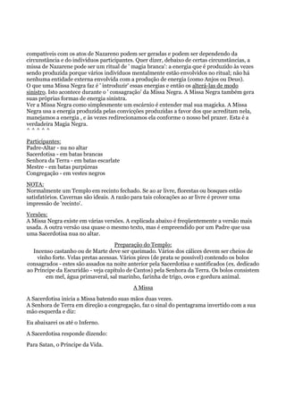 compatíveis com os atos de Nazareno podem ser geradas e podem ser dependendo da
circunstância e do indivíduos participantes. Quer dizer, debaixo de certas circunstâncias, a
missa de Nazarene pode ser um ritual de ' magia branca': a energia que é produzido às vezes
sendo produzida porque vários indivíduos mentalmente estão envolvidos no ritual; não há
nenhuma entidade externa envolvida com a produção de energia (como Anjos ou Deus).
O que uma Missa Negra faz é ' introduzir' essas energias e então os alterá-las de modo
sinistro. Isto acontece durante o ' consagração' da Missa Negra. A Missa Negra também gera
suas próprias formas de energia sinistra.
Ver a Missa Negra como simplesmente um escárnio é entender mal sua magicka. A Missa
Negra usa a energia produzida pelas convicções produzidas a favor dos que acreditam nela,
manejamos a energia , e às vezes redirecionamos ela conforme o nosso bel prazer. Esta é a
verdadeira Magia Negra.
^ ^ ^ ^ ^
Participantes:
Padre-Altar - nu no altar
Sacerdotisa - em batas brancas
Senhora da Terra - em batas escarlate
Mestre - em batas purpúreas
Congregação - em vestes negros
NOTA:
Normalmente um Templo em recinto fechado. Se ao ar livre, florestas ou bosques estão
satisfatórios. Cavernas são ideais. A razão para tais colocações ao ar livre é prover uma
impressão de 'recinto'.
Versões:
A Missa Negra existe em várias versões. A explicada abaixo é freqüentemente a versão mais
usada. A outra versão usa quase o mesmo texto, mas é empreendido por um Padre que usa
uma Sacerdotisa nua no altar.
Preparação do Templo:
Incenso castanho ou de Marte deve ser queimado. Vários dos cálices devem ser cheios de
vinho forte. Velas pretas acessas. Vários pires (de prata se possível) contendo os bolos
consagrados - estes são assados na noite anterior pela Sacerdotisa e santificados (ex. dedicado
ao Príncipe da Escuridão - veja capítulo de Cantos) pela Senhora da Terra. Os bolos consistem
em mel, água primaveral, sal marinho, farinha de trigo, ovos e gordura animal.
A Missa
A Sacerdotisa inicia a Missa batendo suas mãos duas vezes.
A Senhora de Terra em direção a congregação, faz o sinal do pentagrama invertido com a sua
mão esquerda e diz:
Eu abaixarei os até o Inferno.
A Sacerdotisa responde dizendo:
Para Satan, o Príncipe da Vida.
 