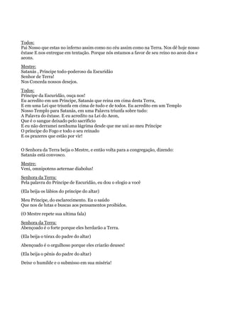 Todos:
Pai Nosso que estas no inferno assim como no céu assim como na Terra. Nos dê hoje nosso
êxtase E nos entregue em tentação. Porque nós estamos a favor de seu reino no aeon dos e
aeons.
Mestre:
Satanás , Príncipe todo-poderoso da Escuridão
Senhor de Terra!
Nos Conceda nossos desejos.
Todos:
Príncipe da Escuridão, ouça nos!
Eu acredito em um Príncipe, Satanás que reina em cima desta Terra,
E em uma Lei que triunfa em cima de tudo e de todos. Eu acredito em um Templo
Nosso Templo para Satanás, em uma Palavra triunfa sobre tudo:
A Palavra do êxtase. E eu acredito na Lei do Aeon,
Que é o sangue deixado pelo sacrifício
E eu não derramei nenhuma lágrima desde que me uni ao meu Príncipe
O príncipe do Fogo e todo o seu reinado
E os prazeres que estão por vir!
O Senhora da Terra beija o Mestre, e então volta para a congregação, dizendo:
Satanás está convosco.
Mestre:
Veni, omnipotens aeternae diabolus!
Senhora da Terra:
Pela palavra do Príncipe de Escuridão, eu dou o elogio a você
(Ela beija os lábios do príncipe do altar)
Meu Príncipe, do esclarecimento. Eu o saúdo
Que nos de lutas e buscas aos pensamentos proibidos.
(O Mestre repete sua ultima fala)
Senhora da Terra:
Abençoado é o forte porque eles herdarão a Terra.
(Ela beija o tórax do padre do altar)
Abençoado é o orgulhoso porque eles criarão deuses!
(Ela beija o pênis do padre do altar)
Deixe o humilde e o submisso em sua miséria!
 