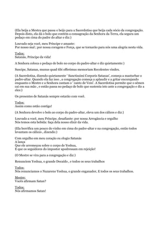 (Ela beija a Mestra que passa o beijo para a Sacerdotisa que beija cada sócio da congregação.
Depois disto, ela dá o bolo que contém a consagração da Senhora da Terra, ela segura um
pedaço em cima do padre do altar e diz:)
Louvado seja você, meu Príncipe e amante:
Por nosso mal ; por nossa coragem e Força, que se tornarão para nós uma alegria nesta vida.
Todos:
Satanás, Príncipe da vida!
A Senhora coloca o pedaço de bolo no corpo do padre-altar e diz quietamente:)
Suscipe, Satanas, munus quad tibi offerimus memoriam Recolentes vindex.
(A Sacerdotisa, dizendo quietamente ' Sanctissimi Corporis Satanas', começa a masturbar o
padre-altar. Quando ela faz isso , a congregação começa a aplaudir e a gritar encorajando
enquanto o Mestre e a Senhora cantam o ' canto de Veni'. A Sacerdotisa permite que o sêmen
cai em sua mão , e então passa no pedaço de bolo que sustenta isto ante a congregação e diz a
eles:)
Os presentes de Satanás sempre estarão com você.
Todos:
Assim como estão contigo!
(A Senhora devolve o bolo ao corpo do padre-altar, eleva um dos cálices e diz:)
Louvado a você, meu Príncipe, desafiante: por nossa Arrogância e orgulho
Nós temos esta bebida: faça dela nosso elixir da vida.
(Ela borrifica um pouco do vinho em cima do padre-altar e na congregação, então todos
levantam os cálices , dizendo:)
Com orgulho em meu coração eu elogio Satanás
A lança
Que ele arremeçou sobre o corpo de Yeshua,
E que os seguidores do impostor apodressam em rejeição!
(O Mestre se vira para a congregação e diz:)
Renunciem Yeshua, o grande Decaído , e todos os seus trabalhos
Todos:
Nós renunciamos o Nazareno Yeshua, o grande enganador, E todos os seus trabalhos.
Mestre:
Vocês afirmam Satan?
Todos:
Nós afirmamos Satan!
 