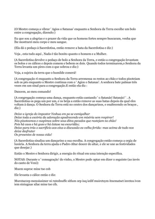 (O Mestre começa a vibrar ' Agios o Satanas' enquanto a Senhora da Terra escolhe um bolo
entre a congregação, dizendo:)
Eu que sou a alegrias e o prazer da vida que os homens fortes sempre buscaram, venha que
lhe mostrarei meu corpo e meu sangue.
(Ela dá o pedaço à Sacerdotisa, então remove a bata da Sacerdotisa e diz:)
Veja , esta tudo aqui , Nada é tão bonito quanto o homem e a Mulher.
(A Sacerdotisa devolve o pedaço de bolo a Senhora da Terra, e então a congregação levantam
os bolos e os cálices e depois comem e bebem os dois. Quando todos terminarem,o Senhora da
Terra levanta um pires com o que sobrou e diz:)
Veja, a sujeira da terra que o humilde comerá!
(A congregação ri enquanto a Senhora da Terra arremessa os restos ao chão e todos pisoteiam
sob os pés enquanto o Mestre continua com o ' Agios o Satanas'. A senhora bate palmas três
vezes em um sinal para a congregação.E então ela diz :
Dancem, ao meu comando!
(A congregação começa uma dança, enquanto estão cantando ' o Satanás! Satanás! ' . A
Sacerdotisa os pega um por um, e os beija a então remove as suas batas depois da qual eles
voltam à dança. O Senhora da Terra está no centro dos dançarinos, e enaltecendo os braços ,
diz:)
Deixe a igreja do impostor Yeshua em po se esmigalhar
Deixe toda a escória da adoração apodrecendo em miséria sem respirar!
Nós pisoteamos e cuspimos sobre seus ditos pecados que rastejam no chão!
Pois há caos e há gozo e há êxtase na escuridão;
Deixe para trás o sacrifício aos céus a discussão ea velha ferida: mas acima de tudo nos
deixe desfrutar
Os presentes de nossa vida!
(A Sacerdotiza sinaliza um dançarino a sua escolha. A congregação então começa a orgia de
luxúria. A Senhora da terra ajuda o Padre-Altar descer do altar, e ele se une as festividades
que desejar.)
Então o Mestre e Senhora dirigir, a energia do ritual em uma intenção específica.
NOTAS: Durante o ' consagração' do vinho, o Mestre pode optar em dizer o seguinte (ao invés
do canto de Veni):
Muem suproc mine tse cob
Ele levanta o cálice então e diz:
Murotaccep menoissimer ni rutednuffe sitlum orp iuq iedif muiretsym itnematset inretea ivon
iem siniugnas xilac mine tse cih.
 