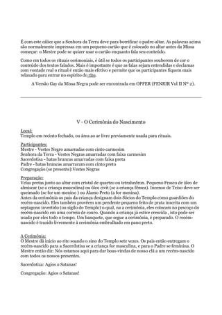 É com este cálice que a Senhora da Terra deve para borrificar o padre-altar. As palavras acima
são normalmente impressas em um pequeno cartão que é colocado no altar antes da Missa
começar: o Mestre pode se quizer usar o cartão enquanto fala seu conteúdo.
Como em todos os rituais cerimoniais, é útil se todos os participantes souberem de cor o
conteúdo dos textos falados. Mais é importante é que as falas sejam entendidas e declamas
com vontade real o ritual é então mais efetivo e permite que os participantes fiquem mais
relaxado para entrar no espírito do rito.
A Versão Gay da Missa Negra pode ser encontrada em OPFER (FENRIR Vol II Nº 2).
V - O Cerimônia do Nascimento
Local:
Templo em recinto fechado, ou área ao ar livre previamente usada para rituais.
Participantes:
Mestre - Vestes Negro amarradas com cinto carmesim
Senhora da Terra - Vestes Negras amarradas com faixa carmesim
Sacerdotisa - batas brancas amarradas com faixa preta
Padre - batas brancas amarraram com cinto preto
Congregação (se presente):Vestes Negras
Preparação:
Velas pretas junto ao altar com cristal de quartzo ou tetrahedron. Pequeno Frasco de óleo de
almíscar (se a criança masculina) ou óleo civit (se a criança fêmea). Incenso de Teixo deve ser
queimado (se for um menino ) ou Álamo Preto (a for menina).
Antes da cerimônia os pais da criança designam dois Sócios do Templo como guardiões do
recém-nascido. Eles também provêem um pendente pequeno feito de prata inscrita com um
septagono invertido (ou sigilo do Templo) o qual, na a cerimônia, eles colocam no pescoço do
recém-nascido em uma correia de couro. Quando a criança já estive crescida , isto pode ser
usado por eles todo o tempo. Um banquete, que segue a cerimônia, é preparado. O recém-
nascido é trazido livremente à cerimônia embrulhado em pano preto.
A Cerimônia:
O Mestre dá inicio ao rito soando o sino do Templo sete vezes. Os pais então entregam o
recém-nascido para a Sacerdotisa se a criança for masculina, e para o Padre se feminina. O
Mestre então diz: Nós estamos aqui para dar boas-vindas de nosso clã a um recém-nascido
com todos os nossos presentes.
Sacerdotiza: Agios o Satanas!
Congregação: Agios o Satanas!
 