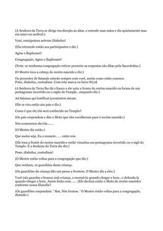 (A Senhora da Terra se dirige em direção ao altar, e estende suas mãos e diz quietamente mas
em uma voz audível:)
Veni, omnipotens aeterne Diabolus!
(Ela retrocede então aos participantes e diz:)
Agios o Baphomet!
Congregação: Agios o Baphomet!
(Nota: se nenhuma congregação estiver presente as respostas são ditas pela Sacerdotisa.)
(O Mestre toca a cabeça do recém-nascido e diz:)
Os presentes de Satanás estarão sempre com você, assim como estão conosco.
Pone, diabolus, custodiam. Com esta marca eu lacro Wyrd.
(A Senhora da Terra lhe dá o frasco e ele unta a fronte do recém-nascido na forma de um
pentagrama invertido ou o sigilo do Templo , enquanto diz:)
Ad Satanas qui leatificat juventutem meam.
(Ele se vira então aos pais e diz:)
Como é que ele/ela será conhecido no Templo?
(Os pais respondem e dão o Moto que eles escolheram para o recém-nascido:)
Nós nomeamos ele/ela.......
(O Mestre diz então:)
Que assim seja. Eu o nomeio....... entre nós.
(Ele toca a fronte do recém-nascido e então visualiza um pentagrama invertido ou o sigil do
Templo. É a Senhora da Terra diz diz:)
Pone, diabolus, custodiam!
(O Mestre então voltas para a congregação que diz:)
Que venham, os guardiões desta criança.
(Os guardiões da criança dão um passo a frentem. O Mestre diz a eles:)
Você irão guardar e honrar está criança, e encená-la quando chegar a hora , e defenda-la
quando chegar a hora. Assim farão com....... (Ele declara então o Moto do recém-nascido)
conforme nossa filosofia?
(Os guardiões respondem: ' Sim, Nós Iremos. ' O Mestre então voltas para a congregação,
dizendo:)
 