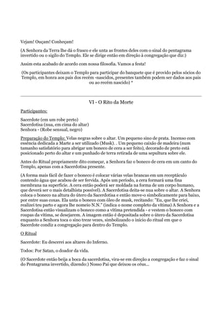 Vejam! Ouçam! Conheçam!
(A Senhora da Terra lhe dá o frasco e ele unta as frontes deles com o sinal do pentagrama
invertido ou o sigilo do Templo. Ele se dirige então em direção à congregação que diz:)
Assim esta acabado de acordo com nossa filosofia. Vamos a festa!
(Os participantes deixam o Templo para participar do banquete que é provido pelos sócios do
Templo, em honra aos pais dos recém -nascidos, presentes também podem ser dados aos pais
ou ao recém nascido) *
VI - O Rito da Morte
Participantes:
Sacerdote (em um robe preto)
Sacerdotisa (nua, em cima do altar)
Senhora - (Robe sensual, negro)
Preparação do Templo: Velas negras sobre o altar. Um pequeno sino de prata. Incenso com
essência dedicada a Marte a ser utilizado (Musk). . Um pequeno caixão de madeira (num
tamanho satisfatório para abrigar um boneco de cera a ser feito), decorado de preto está
posicionado perto do altar e um punhado de terra retirada de uma sepultura sobre ele.
Antes do Ritual propriamente dito começar, a Senhora faz o boneco de cera em um canto do
Templo, apenas com a Sacerdotisa presente.
(A forma mais fácil de fazer o boneco é colocar várias velas brancas em um receptáculo
contendo água que acabou de ser fervida. Após um período, a cera formará uma fina
membrana na superfície. A cera então poderá ser moldada na forma de um corpo humano,
que deverá ser o mais detalhista possível). A Sacerdotisa deita-se nua sobre o altar. A Senhora
coloca o boneco na altura do útero da Sacerdotisa e então move-o simbolicamente para baixo,
por entre suas coxas. Ela unta o boneco com óleo de musk, recitando: "Eu, que lhe criei,
realizei teu parto e agora lhe nomeio N.N." (indica o nome completo da vítima) A Senhora e a
Sacerdotisa então visualizam o boneco como a vítima pretendida - e vestem o boneco com
roupas da vítima, se desejarem. A imagem então é depositada sobre o útero da Sacerdotisa
enquanto a Senhora toca o sino treze vezes, simbolizando o início do ritual em que o
Sacerdote condiz a congregação para dentro do Templo.
O Ritual
Sacerdote: Eu descerei aos altares do Inferno.
Todos: Por Satan, o doador da vida.
(O Sacerdote então beija a boca da sacerdotisa, vira-se em direção a congregação e faz o sinal
do Pentagrama invertido, dizendo:) Nosso Pai que deixou os céus...
 