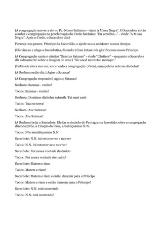 (A congregação une-se a ele no Pai Nosso Satânico - vinde A Missa Negra". O Sacerdote então
conduz a congregação na proclamação do Credo Satânico: "Eu acredito..." - vinde "A Missa
Negra". Após o Credo, o Sacerdote diz:)
Forneça-nos prazer, Príncipe da Escuridão, e ajude-nos a satisfazer nossos desejos.
(Ele vira-se e afaga a Sacerdotisa, dizendo:) Com êxtase nós glorificamos nosso Príncipe.
(A Congregação canta o cântico "Sanctus Satanas" - vinde "Cânticos" - enquanto o Sacerdote
diz calmamente sobre a imagem de cera:) "Sie anod namretae meiuqer."
(Então ele eleva sua voz, encarando a congregação::) Veni, omnipotens aeterne diabolus!
(A Senhora então diz:) Agios o Satanas!
(A Congregação responde:) Agios o Satanas!
Senhora: Satanas - venire!
Todos: Satanas - venire!
Senhora: Dominus diabolus sabaoth. Tui sunt caeli
Todos: Tua est terra!
Senhora: Ave Satanas!
Todos: Ave Satanas!
(A Senhora beija o Sacerdote. Ele faz o símbolo do Pentagrama Invertido sobre a congregação
dizendo:)Nós, a Criação do Caos, amaldiçoamos N.N.
Todos: Nós amaldiçoamos N.N.
Sacerdote: N.N. irá retorcer-se e morrer
Todos: N.N. irá retorcer-se e morrer!
Sacerdote: Por nossa vontade destruído
Todos: Por nossa vontade destruído!
Sacerdote: Matem e riam
Todos: Matem e riam!
Sacerdote: Matem e riam e então dancem para o Príncipe
Todos: Matem e riam e então dancem para o Príncipe!
Sacerdote: N.N. está morrendo
Todos: N.N. está morrendo!
 