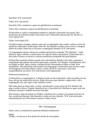 Sacerdote: N.N. está morto!
Todos: N.N. está morto!
Sacerdote: Nós o matamos e agora nos glorificamos na matança!
Todos: Nós o matamos e agora nos glorificamos na matança!
(O Sacerdote ri, então a congregação também ri, pulando e dançando com prazer. Eles
continuam até a Senhora toque o sino duas vezes. O Sacerdote aponta para ela. Ela diz:) A
Terra rejeita N.N!
Todos: Você rejeita N.N.
(A Senhora pega a imagem, segura-a para que a congregação veja e então a coloca na terra da
sepultura, colocando o tecido negro sobre ela. Ela deposita o tecido, junto a terra e a imagem
dentro do caixão. Então ela se vira para a congregação dizendo:) N.N. está morto.
( A congregação começa a dançar no sentido anti-horário, cantando "The Diabolus" - vinde
Cânticos. Após o cântico, se posicionam em volta do caixão e da Senhora. O Sacerdote diz a
eles então:) Fratres, ut meum ac vestrum sacrificium acceptabile fiat apud Satanas.
(O Sacerdote mantém relações sexuais com a Sacerdotisa, deitados sob o altar, enquanto a
congregação bate palmas em sinal de aprovação, cantando "Ave Satanás" repetidamente, até o
ato chegar ao final. Após o clímax, a Senhora beija a Sacerdotisa os lábios e então 'locis
muliebribus'. Ela então beija cada membro da congregação. O Sacerdote após isso faz o sinal
do Pentagrama Invertido sobre o caixão, e rindo, diz:)N.N. está morto e nós todos
compartilhamos sua morte. N.N. está morto e nós regojizamos!
Senhoram et justum est.
( O Sacerdote e a congregação ri. A Senhora então vai até o Sacerdote, coloca seu pênis em sua
boca, até que ele esteja ereto de novo. Então ela recua, para admirar o orgão ereto, e diz a
congregação:) Eu, que trago a vida, também a retiro.
(Ela então passa as mãos sobre o caixão, visualizando o corpo morto de N.N. deixado. Ela
pega o caixão e deixa o Templo. Quando ela sai, o Sacerdote diz:) Deleitem-se agora, pois nós
matamos, fazendo o trabalho do nosso Príncipe!
(Ele começa a orgia de luxúria no Templo. A Senhora leva o caixão a um pequeno buraco, lá
fora, cavado previamente. Sela deposita o caixão na terra, dizendo: "N.N. você está morto,
assassinado por nós. Ela termina o enterro e deixa a área)
VII - O Casamento
(Nota: esta é a cerimônia de casamento Satânica tradicional.)
Local:
Templo - ou área ao ar livre dentro do círculo de nove pedras.
 