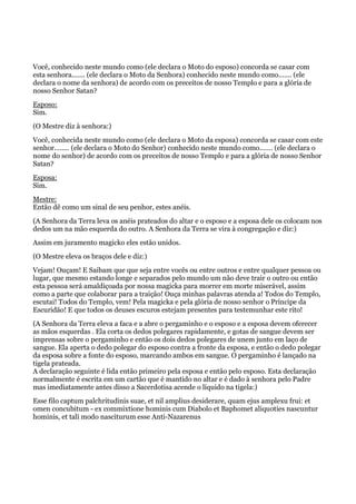 Você, conhecido neste mundo como (ele declara o Moto do esposo) concorda se casar com
esta senhora....... (ele declara o Moto da Senhora) conhecido neste mundo como....... (ele
declara o nome da senhora) de acordo com os preceitos de nosso Templo e para a glória de
nosso Senhor Satan?
Esposo:
Sim.
(O Mestre diz à senhora:)
Você, conhecida neste mundo como (ele declara o Moto da esposa) concorda se casar com este
senhor........ (ele declara o Moto do Senhor) conhecido neste mundo como....... (ele declara o
nome do senhor) de acordo com os preceitos de nosso Templo e para a glória de nosso Senhor
Satan?
Esposa:
Sim.
Mestre:
Então dê como um sinal de seu penhor, estes anéis.
(A Senhora da Terra leva os anéis prateados do altar e o esposo e a esposa dele os colocam nos
dedos um na mão esquerda do outro. A Senhora da Terra se vira à congregação e diz:)
Assim em juramento magicko eles estão unidos.
(O Mestre eleva os braços dele e diz:)
Vejam! Ouçam! E Saibam que que seja entre vocês ou entre outros e entre qualquer pessoa ou
lugar, que mesmo estando longe e separados pelo mundo um não deve trair o outro ou então
esta pessoa será amaldiçoada por nossa magicka para morrer em morte miserável, assim
como a parte que colaborar para a traição! Ouça minhas palavras atenda a! Todos do Templo,
escutai! Todos do Templo, vem! Pela magicka e pela glória de nosso senhor o Príncipe da
Escuridão! E que todos os deuses escuros estejam presentes para testemunhar este rito!
(A Senhora da Terra eleva a faca e a abre o pergaminho e o esposo e a esposa devem oferecer
as mãos esquerdas . Ela corta os dedos polegares rapidamente, e gotas de sangue devem ser
imprensas sobre o pergaminho e então os dois dedos polegares de unem junto em laço de
sangue. Ela aperta o dedo polegar do esposo contra a fronte da esposa, e então o dedo polegar
da esposa sobre a fonte do esposo, marcando ambos em sangue. O pergaminho é lançado na
tigela prateada.
A declaração seguinte é lida então primeiro pela esposa e então pelo esposo. Esta declaração
normalmente é escrita em um cartão que é mantido no altar e é dado à senhora pelo Padre
mas imediatamente antes disso a Sacerdotisa acende o líquido na tigela:)
Esse filo captum palchritudinis suae, et nil amplius desiderare, quam ejus amplexu frui: et
omen concubitum - ex commixtione hominis cum Diabolo et Baphomet aliquoties nascuntur
hominis, et tali modo nasciturum esse Anti-Nazarenus
 
