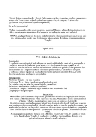 (Depois disto o esposo deve ler , depois Padre pega o cartão e o recoloca no altar enquanto o a
senhora da Terra avança beijando primeiro a esposa e depois o esposo. O Mestre faz
igualmente mas primeiro no esposo e depois diz:)
Eu os declaro casados!
(Toda a congregação então saúda o esposo e a esposa O Padre e a Sacerdotisa distribuem os
cálices que devem ser esvaziados. Um banquete normalmente segue a cerimônia.)
NOTA: A Qualquer hora um dos lados pode terminar o relacionamento colocando o seu anel
no e informando o Mestre ou a Senhora que irá anunciar a decisão na próxima reunião do
Templo.
Figura Atu II
VIII - O Rito de Iniciação
Introdução:
O candidato normalmente é indicado por um membro já iniciado, e este sócio acompanha o
candidato no teste de fidelidade que o Mestre ou a Senhora do Templo especificar. O
candidato também sofre um teste de conhecimento (relativo ao que ele ou ela aprendeu dos
ensinamentos do Templo durante os seis-mêses preparatórios) e um teste de coragem.
O texto dado abaixo é para um candidato masculino: para um candidato fêmea, o texto
deveria ser alterado nos lugares apropriados.
Participantes:
Mestre do Templo - em bata escarlate
Senhora da Terra - batas escarlates sexualmente atraentes
Sacerdotisa - nua, no altar (se o candidato for masculino)
Padre - nu, no altar (se o candidato for fêmea)
Guardião do Templo - vestido de negro e usando uma máscara na face
Congregação - roupas negras
Preparação:
O candidato provê uma veste negra nova, projetada de acordo com os preceitos do Templo.
Isto é dado ao Mestre antes do ritual e colocado no altar. O candidato assiste o ritual em um
artigo de vestuário marrom grosso que possa ser removido facilmente.
Os objetos usados no ritual devem ser adquiridos depois do pôr-do-sol. Um frasco pequeno
que contém um óleo aromatizado é colocado no altar. Velas pretas são usados, incenso da Lua
queimado (petriochor, se disponível, caso contrário castanho). Algum simbolismo apropriado
à Lua também deveria estar presente - por exemplo cristais de quartzo. Cálices cheio de forte
vinho.
A congregação se ajunta no Templo com o Mestre e Senhora da Terra. Os Guardiões ficam
perto da entrada de Templo. O candidato é vendado e é conduzido no Templo pelo
patrocinador para não saber sua localização ..
 