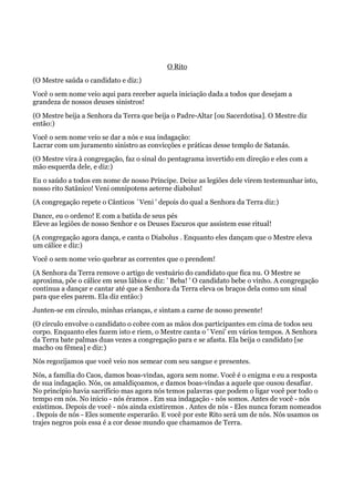 O Rito
(O Mestre saúda o candidato e diz:)
Você o sem nome veio aqui para receber aquela iniciação dada a todos que desejam a
grandeza de nossos deuses sinistros!
(O Mestre beija a Senhora da Terra que beija o Padre-Altar [ou Sacerdotisa]. O Mestre diz
então:)
Você o sem nome veio se dar a nós e sua indagação:
Lacrar com um juramento sinistro as convicções e práticas desse templo de Satanás.
(O Mestre vira à congregação, faz o sinal do pentagrama invertido em direção e eles com a
mão esquerda dele, e diz:)
Eu o saúdo a todos em nome de nosso Príncipe. Deixe as legiões dele virem testemunhar isto,
nosso rito Satânico! Veni omnipotens aeterne diabolus!
(A congregação repete o Cânticos `Veni ' depois do qual a Senhora da Terra diz:)
Dance, eu o ordeno! E com a batida de seus pés
Eleve as legiões de nosso Senhor e os Deuses Escuros que assistem esse ritual!
(A congregação agora dança, e canta o Diabolus . Enquanto eles dançam que o Mestre eleva
um cálice e diz:)
Você o sem nome veio quebrar as correntes que o prendem!
(A Senhora da Terra remove o artigo de vestuário do candidato que fica nu. O Mestre se
aproxima, põe o cálice em seus lábios e diz: ' Beba! ' O candidato bebe o vinho. A congregação
continua a dançar e cantar até que a Senhora da Terra eleva os braços dela como um sinal
para que eles parem. Ela diz então:)
Junten-se em círculo, minhas crianças, e sintam a carne de nosso presente!
(O círculo envolve o candidato o cobre com as mãos dos participantes em cima de todos seu
corpo. Enquanto eles fazem isto e riem, o Mestre canta o ' Veni' em vários tempos. A Senhora
da Terra bate palmas duas vezes a congregação para e se afasta. Ela beija o candidato [se
macho ou fêmea] e diz:)
Nós regozijamos que você veio nos semear com seu sangue e presentes.
Nós, a família do Caos, damos boas-vindas, agora sem nome. Você é o enigma e eu a resposta
de sua indagação. Nós, os amaldiçoamos, e damos boas-vindas a aquele que ousou desafiar.
No princípio havia sacrifício mas agora nós temos palavras que podem o ligar você por todo o
tempo em nós. No início - nós éramos . Em sua indagação - nós somos. Antes de você - nós
existimos. Depois de você - nós ainda existiremos . Antes de nós - Eles nunca foram nomeados
. Depois de nós - Eles somente esperarão. E você por este Rito será um de nós. Nós usamos os
trajes negros pois essa é a cor desse mundo que chamamos de Terra.
 