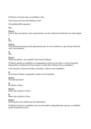 (O Mestre se levanta ante ao candidato e diz:)
Você aceita a lei como decretada por nós?
(O candidato [R] responde:)
Sim.
Mestre:
Você se liga com palavra, ação e pensamento, em nós a Semente de Satanás sem medo algum
?
R:
Sim
Mestre:
Você afirma na presença deste ajuntamento que eu sou seu Mestre é e que ela que está ante
você é sua Senhora?
R:
Sim.
Mestre:
Então sua palavra , sua vontade! Veja! Ouça! Conheça!
(O Mestre aponta ao candidato e a congregação se junta ao seu redor e o toca novamente.
Depois disto, a Senhora da Terra remove a venda dele. O Mestre diz ao candidato:)
Você renuncia o Nazareno Yeshua o decaído, e todos os seus trabalhos?
R:
Eu renuncio Yeshua o enganador e todos os seus trabalhos.
Mestre:
Você afirma Satan?
R:
Eu afirmo o Satan.
Mestre:
Satan cujo a palavra é Caos?
R:
Satan cuja a palavra é Caos.
Mestre:
Então quebre este símbolo que nós detestamos.
(O Mistress dá para o candidato uma cruz de madeira adequadamente suja que o candidato
quebra lançando ao solo.)
 