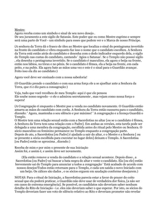 Mestre:
Agora receba como um símbolo e sinal de seu novo desejo .
De seu juramento a este sigilo de Satanás. Este poder que eu como Mestre esgrimo e sempre
será uma parte de Você - um símbolo para esses que podem ver e o Marca de nosso Príncipe.
(A senhora da Terra dá o frasco de óleo ao Mestre que localiza o sinal do pentagrama invertido
na fronte do candidato e vibra enquanto faz isso o nome que o candidato escolheu. A Senhora
da Terra está então atrás do candidato e desenha com o dedo indicador esquerdo dela, o sigilo
do Templo nas costas do candidato, cantando ' Agios o Satanas'. Se o Templo não possui sigilo
, ela desenha o pentagrama invertido. Se o candidato é masculino, ela agora o beija na fronte,
então nos lábios, no tórax e no pênis. Se o candidato é fêmea, ela a beija na frente, em cada
peito, e na pubis. Ela agora bate as mãos uma vez e este é o sinal para o Guardião avançar.
Feito isso ela diz ao candidato:)
Agora você deve ser ensinado com a nossa sabedoria!
(O Guardião prende o candidato e com sua arma força ele a se ajoelhar ante a Senhora da
Terra, que ri e diz para a consagração:)
Veja, tudo que você recolheu de meu Templo: aqui é que ele pensou
Ele soube nosso segredo - e ele o admirou secretamente , mas vejam como nossa força o
supera!
(A Congregação ri enquanto o Mestre poe a venda no candidato novamente. O Guardião então
amarra as mãos do candidato com corda. A Senhora da Terra então sussurra para o candidato,
dizendo: ' Agora, mantenha o seu silêncio e por máximo! ' A congregação e a licença Guardiã o
Templo.
O Mestre tem uma relação sexual então com a Sacerdotisa no altar [ou se o candidato é fêmea,
A Senhora da Terra tem uma relação com o Padre]. Em ambas as versões, esta tarefa pode ser
delegada a uma membra da congregação, escolhida antes do ritual pelo Mestre ou Senhora. O
sócio masculino ou feminino permanece no Templo enquanto a congregação parte.
Depois do ato, a Sacerdotisa [ou Padre] é ajudado a sair do altar, e o Mestre e a Senhora [ ou
se presente a sócia escolhida para executar no lugar deles] deixam o Templo. A Sacerdotisa
[ou Padre] então se aproxima , dizendo:)
Receba de mim e por mim o presente de sua Iniciação
Assim foi, e assim é, e assim deve ser novamente.
(Ela então remove a venda do candidato e a relação sexual acontece. Depois disso , a
Sacerdotisa [ou Padre] vai buscar a bata negra do altar e veste o candidato. Ela [ou ele] então
brevemente sai do Templo para anunciar a todos a congregação ' Está acabado de acordo com
nossos desejos!Todos então retornam para o Templo, e cada um saúda o novo Iniciado com
um beijo. Os cálices são dados , e os sócios erguem em saudação conforme desejarem.)
NOTAS: Para o ritual de Iniciação, a Sacerdotisa parecia estar a favor do prazer do coito
sexual que ela poderá praticar, o Guardião não deve usar de verdadeira dor fisica, [a não ser
em casos de extrema emergência]. Se possível, os candidatos não deveriam saber nenhum
detalhe do Rito de Iniciação - i.e. eles não deveriam saber o que esperar. Por isto, os sócios do
Templo deveriam fazer um voto de silêncio relativo ao Rito e deveriam prometer não revelar
 