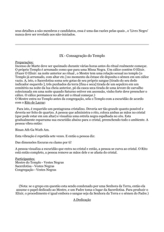 seus detalhes a não-membros e candidatos, essa é uma das razões pelas quais , o 'Livro Negro'
nunca deve ser revelado aos não-iniciados.
IX - Consagração do Templo
Preparações:
Incenso de Marte deve ser queimado durante várias horas antes do ritual realmente começar.
O próprio Templo é arrumado como que para uma Missa Negra. Um cálice contém O Elixir.
(Fazer O Elixir: na noite anterior ao ritual , o Mestre tem uma relação sexual no templo [o
Templo já arrumado, com altar etc.] no momento da êxtase ele deposita o sêmen em um cálice
vazio. A, isto, o Sacerdotisa soma sete gotas de seu próprio sangue [tirado do seu dedo
indicador esquerdo ], três punhados da terra [fina e seca] tirada de um sepulcro em um
cemitério na noite da lua cheia anterior, pó da casca seca tirada de uma árvore de carvalho
colecionada em uma noite quando Saturno estiver em ascensão, vinho forte deve preencher o
cálice. O cálice permanece no altar até o ritual começar.)
O Mestre entra no Templo antes da congregação, sela o Templo com a escuridão de acordo
com o Rito de Lacrar:
Para isto, é requerido um pentagrama cristalino. Deveria ser tão grande quanto possível e
deveria ser feito de quartzo. A pessoa que administra o rito, coloca ambas as mãos no cristal
(que pode estar em um altar) e visualiza uma estrela negra espalhada no céu. Esta
gradualmente esparrama sua escuridão abaixo para o cristal, preenchendo todo o ambiente. A
pessoa vibra então:
Binan Ath Ga Wath Am.
Esta vibração é repetida sete vezes. E então a pessoa diz:
Das dimensões Escuras eu clamo por ti!
A pessoa visualiza a escuridão que entra no cristal e então, a pessoa se curva ao cristal. O Rito
está então completo, a pessoa remove as mãos dele e se afasta do cristal.
Participantes:
Mestre do Templo - Vestes Negras
Sacerdotisa - Vestes Negras
Congregação - Vestes Negras
(Nota: se o grupo em questão esta sendo condenado por uma Senhora da Terra, então ela
assume o papel dedicado ao Mestre, e um Padre toma o lugar da Sacerdotisa. Para produzir o
Elixir, o procedimento é igual embora o sangue seja da Senhora da Terra e o sêmen do Padre.)
A Dedicação
 