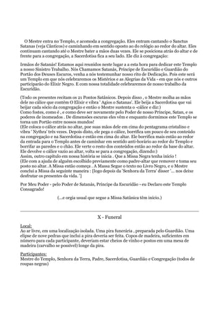 O Mestre entra no Templo, e acomoda a congregação. Eles entram cantando o Sanctus
Satanas (veja Cânticos) e caminhando em sentido oposto ao do relógio ao redor do altar. Eles
continuam cantando até o Mestre bater a mãos duas vezes. Ele se posiciona atrás do altar e de
frente para a congregação, a Sacerdotisa fica a seu lado. Ele diz à congregação:
Irmãos de Satanás! Estamos aqui reunidos neste lugar a a esta hora para dedicar este Templo
a nosso Sinistro Trabalho. Nós Chamamos Satanás, Príncipe de Escuridão e Guardião do
Portão dos Deuses Escuros, venha a nós testemunhar nosso rito de Dedicação. Pois este será
um Templo em que nós celebraremos os Mistérios e as Alegrias da Vida - em que nós e outros
participarão do Elixir Negro. E com nossa totalidade celebraremos de nosso trabalho da
Escuridão.
(Todo os presentes recitam os 21 Pontos Satânicos. Depois disso , o Mestre molha as mãos
dele no cálice que contém O Elixir e vibra ' Agios o Satanas'. Ele beija a Sacerdotisa que vai
beijar cada sócio da congregação e então o Mestre sustenta o -cálice e diz:)
Como fostes, como é , e como deve ser novamente pelo Poder de nosso Príncipe, Satan, e os
poderes de inomeados . De dimensões escuras eles vêm e enquanto dormimos este Templo se
torna um Portão entre nossos mundos!
(Ele coloca o cálice atrás no altar, poe suas mãos dele em cima do pentagrama cristalino e
vibra ' Nythra' três vezes. Depois disto, ele pega o cálice, borrifica um pouco de seu conteúdo
na congregação e na Sacerdotisa e então em cima do altar. Ele borrifica mais então ao redor
da entrada para o Templo antes de caminhar em sentido anti-horário ao redor do Templo e
borrifar as paredes e o chão. Ele verte o resto dos conteúdos então ao redor da base do altar.
Ele devolve o cálice vazio ao altar, volta se para a congregação, dizendo:)
Assim, outro capítulo em nossa história se inicia . Que a Missa Negra tenha início !
(Ele com a ajuda de alguém escolhido previamente como padre-altar que remover e toma seu
posto no altar. A Missa então começa . A Massa Segue o texto no Livro Negro, e o Mestre
conclui a Missa da seguinte maneira : [logo depois da 'Senhora da Terra' disser '... nos deixe
desfrutar os presentes da vida. ']
Por Meu Poder - pelo Poder de Satanás, Príncipe da Escuridão - eu Declaro este Templo
Consagrado!
(...e orgia usual que segue a Missa Satânica têm início.)
X - Funeral
Local:
Ao ar livre, em uma localização isolada. Uma pira funerária ‚ preparada pelo Guardião. Uma
elipse de nove pedras que inclui a pira deveria ser feita. Copos de madeira, suficientes em
número para cada participante, deveriam estar cheios de vinho e postos em uma mesa de
madeira (carvalho se possível) longe da pira.
Participantes:
Mestre do Templo, Senhora da Terra, Padre, Sacerdotisa, Guardião e Congregação (todos de
roupas negras)
 