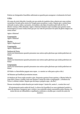 Podem ser designados Guardiões adicionais ao guarda para assegurar o isolamento do local.
O Rito
(O corpo do sócio falecido é trazido em um caixão de madeira clara coberto por uma cortina
carmesim é levado pelos sócios do Templo para as pedras e a pira. Depois que o caixão fosse
colocado na pira, todos o presente, circundam a da elipse de pedras pelo lado de fora. O
Mestre começa o Rito dizendo:) Agios o Satanas! Estamos aqui reunidos para prestar nossa
homenagem ao nosso irmão/irmã que por sua vida foi percussor de ações de glória mágica em
nosso nome!
Agios o Satanas!
Congregação:
Agios o Satanas!
Mestre:
Agios o Baphomet!
Congregação:
Agios o Baphomet!
Senhora da Terra:
Assim nos lamentamos quando pensamos nas outras ações gloriosas que ainda poderiam ser
feitas!
Mestre:
Assim nos lamentamos quando pensamos nas outras ações gloriosas que ainda poderiam ser
feitas!
Congregação:
Assim nos lamentamos quando pensamos nas outras ações gloriosas que ainda poderiam ser
feitas!
(O Padre e a Sacerdotisa pegam seus copos . e o mestre se volta para a pira e diz:)
Ad Satanas qui laetificat juventutem meam.
(A Senhora da Terra então acende a pira. Enquanto queima Como queima, o Mestre bebe do
copo dele e lança a vasilha vazia nas chamas e assim faz toda a congregação . A Senhora da
Terra é a última a beber. Depois que ela lança o próprio copo , ela diz:)
Nossas recordações ainda durarão por muito tempo ! Assim foi, assim é ‚ e assim deve ser!
(O ajuntamento parte então do local. é o dever do Guardião [e se seus ajudantes] assistir o
resto da queima e assegurar que o caixão e seu conteúdo sejam consumidos pelas chamas. Os
restos devem ser difundidos e espalhados conforme a escolha que o morto fez antes de
morrer.)
 