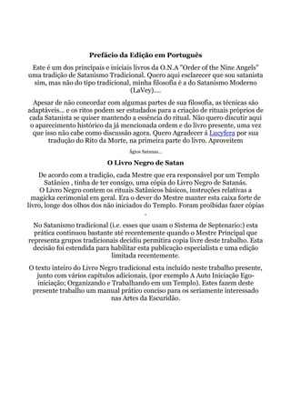 Prefácio da Edição em Português
Este é um dos principais e iniciais livros da O.N.A "Order of the Nine Angels"
uma tradição de Satanismo Tradicional. Quero aqui esclarecer que sou satanista
sim, mas não do tipo tradicional, minha filosofia é a do Satanismo Moderno
(LaVey)....
Apesar de não concordar com algumas partes de sua filosofia, as técnicas são
adaptáveis... e os ritos podem ser estudados para a criação de rituais próprios de
cada Satanista se quiser mantendo a essência do ritual. Não quero discutir aqui
o aparecimento histórico da já mencionada ordem e do livro presente, uma vez
que isso não cabe como discussão agora. Quero Agradecer á Lucyfera por sua
tradução do Rito da Morte, na primeira parte do livro. Aproveitem
Ágios Satanas...
O Livro Negro de Satan
De acordo com a tradição, cada Mestre que era responsável por um Templo
Satânico , tinha de ter consigo, uma cópia do Livro Negro de Satanás.
O Livro Negro contem os rituais Satânicos básicos, instruções relativas a
magicka cerimonial em geral. Era o dever do Mestre manter esta caixa forte de
livro, longe dos olhos dos não iniciados do Templo. Foram proibidas fazer cópias
.
No Satanismo tradicional (i.e. esses que usam o Sistema de Septenario:) esta
prática continuou bastante até recentemente quando o Mestre Principal que
representa grupos tradicionais decidiu permitira copia livre deste trabalho. Esta
decisão foi estendida para habilitar esta publicação especialista e uma edição
limitada recentemente.
O texto inteiro do Livro Negro tradicional esta incluído neste trabalho presente,
junto com vários capítulos adicionais, (por exemplo A Auto Iniciação Ego-
iniciação; Organizando e Trabalhando em um Templo). Estes fazem deste
presente trabalho um manual prático conciso para os seriamente interessado
nas Artes da Escuridão.
 