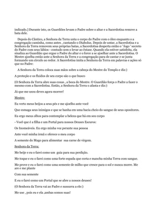 indicado.] Durante isto, os Guardiões levam o Padre sobre o altar e a Sacerdotisa remove a
bata dele.
Depois do Cântico, a Senhora da Terra unta o corpo do Padre com o óleo enquanto o a
congregação caminha, como antes , cantando o Diabolus. Depois de untar, a Sacerdotisa e a
Senhora da Terra removem seus próprias batas, a Sacerdotisa desperta então o ' fogo ' secreto
do Padre com seus lábios - contudo sem o levar ao êxtase. Quando ela estiver satisfeita, ela
sinaliza ao Guardião que ergue o Padre do altar e o force a se ajoelhar ante a Sacerdotisa. O
Mestre ajoelha então ante a Senhora da Terra e a congregação para de cantar e se junta
formando um círculo ao redor. A Sacerdotisa imita a Senhora da Terra em palavras e ações só
que no Padre:
A Senhora da Terra coloca suas mãos sobre a cabeça do Mestre do Templo e diz:)
A proteção e os fluidos de seu corpo são o que busco
(O Senhora da Terra abre suas coxas , a boca do Mestre. O Guardião força o Padre a fazer o
mesmo com a Sacerdotisa. Então, a Senhora da Terra o afasta e diz:)
Já que me usou deves agora morrer!
Mestre:
Eu verto meus beijos a seus pés e me ajoelho ante você
Que esmaga seus inimigos e que se banha em uma bacia cheio do sangue de seus opositores.
Eu ergo meus olhos para contemplar a beleza que há em seu corpo
- Você que é a filha e um Portal para nossos Deuses Escuros:
Os Inomeáveis. Eu ergo minha voz perante sua pessoa
Ante você minha irmã e oferece o meu corpo
A semente do Mago para alimentar sua carne de virgem.
Senhora da Terra:
Me beije e eu o farei como um guia para sua perdição.
Me toque e eu o farei como uma forte espada que corta e mancha minha Terra com sangue.
Me prove e eu o farei como uma semente de milho que cresce para o sol e nunca morre. Me
are e me plante
Com sua semente
E eu o farei como um Portal que se abre a nossos deuses!
(O Senhora da Terra vai ao Padre e sussurra a ele:)
Me use , pois eu e ela ‚ambas somos suas!
 