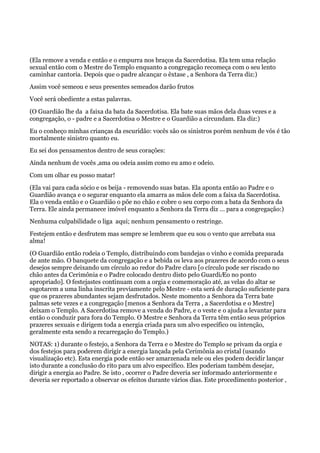 (Ela remove a venda e então e o empurra nos braços da Sacerdotisa. Ela tem uma relação
sexual então com o Mestre do Templo enquanto a congregação recomeça com o seu lento
caminhar cantoria. Depois que o padre alcançar o êxtase , a Senhora da Terra diz:)
Assim você semeou e seus presentes semeados darão frutos
Você será obediente a estas palavras.
(O Guardião lhe da a faixa da bata da Sacerdotisa. Ela bate suas mãos dela duas vezes e a
congregação, o - padre e a Sacerdotisa o Mestre e o Guardião a circundam. Ela diz:)
Eu o conheço minhas crianças da escuridão: vocês são os sinistros porém nenhum de vós é tão
mortalmente sinistro quanto eu.
Eu sei dos pensamentos dentro de seus corações:
Ainda nenhum de vocês ‚ama ou odeia assim como eu amo e odeio.
Com um olhar eu posso matar!
(Ela vai para cada sócio e os beija - removendo suas batas. Ela aponta então ao Padre e o
Guardião avança e o segurar enquanto ela amarra as mãos dele com a faixa da Sacerdotisa.
Ela o venda então e o Guardião o põe no chão e cobre o seu corpo com a bata da Senhora da
Terra. Ele ainda permanece imóvel enquanto a Senhora da Terra diz … para a congregação:)
Nenhuma culpabilidade o liga aqui; nenhum pensamento o restringe.
Festejem então e desfrutem mas sempre se lembrem que eu sou o vento que arrebata sua
alma!
(O Guardião então rodeia o Templo, distribuindo com bandejas o vinho e comida preparada
de ante mão. O banquete da congregação e a bebida os leva aos prazeres de acordo com o seus
desejos sempre deixando um círculo ao redor do Padre claro [o círculo pode ser riscado no
chão antes da Cerimônia e o Padre colocado dentro disto pelo GuardiÆo no ponto
apropriado]. O festejastes continuam com a orgia e comemoração até‚ as velas do altar se
esgotarem a uma linha inscrita previamente pelo Mestre - esta será de duração suficiente para
que os prazeres abundantes sejam desfrutados. Neste momento a Senhora da Terra bate
palmas sete vezes e a congregação [menos a Senhora da Terra , a Sacerdotisa e o Mestre]
deixam o Templo. A Sacerdotisa remove a venda do Padre, e o veste e o ajuda a levantar para
então o conduzir para fora do Templo. O Mestre e Senhora da Terra têm então seus próprios
prazeres sexuais e dirigem toda a energia criada para um alvo específico ou intenção,
geralmente esta sendo a recarregação do Templo.)
NOTAS: 1) durante o festejo, a Senhora da Terra e o Mestre do Templo se privam da orgia e
dos festejos para poderem dirigir a energia lançada pela Cerimônia ao cristal (usando
visualização etc). Esta energia pode então ser amarzenada nele ou eles podem decidir lançar
isto durante a conclusão do rito para um alvo específico. Eles poderiam também desejar,
dirigir a energia ao Padre. Se isto ‚ ocorrer o Padre deveria ser informado anteriormente e
deveria ser reportado a observar os efeitos durante vários dias. Este procedimento posterior ‚
 