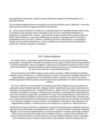 principalmente intencional ‚ ajuda no desenvolvimento magicko dos Participantes, em
especial ao Padre.
2)A cerimônia também pode ser executada com uma Sacerdotisa como ' Oferenda', o devendo
então serem invertidos os papéis de Padre e Sacerdotisa.
3) … pela escolha do Mestre ou Senhora ,a cerimônia pode ser estendida durante toda a noite,
a Cerimônia nesta instância seria começada no pôr-do-sol se concluindo finalmente ao
amanhecer, e durante todo o tempo , o presente de energia ‚estaria sendo enviado sempre ao
Padre (ou Sacerdotisa). A pessoa escolhida para isto pode ser qualquer sócio do Templo. A
permanência seria a de todo ; o Mestre, A Senhora da Terra e Sacerdotisa e a congregação
sempre em um sentido ritualístico e, o sócio escolhido como oferenda deveria permanecer
imóvel até‚ o Mestre anunciar o amanhecer.
XII - Ordens Satânicas
Por muito tempo, o Satanismo tradicional foi ensinado em uma base individual de Mestre
para pupilo, este seguindo o Iniciado no caminho de um adepto. Quando foram empreendidos
os rituais cerimoniais, estava em segredo e alguns sócios só podiam assistir por muitas vezes
antes de participar. O poucos Iniciados aceitos tinham de passar por um período probatório
de vários anos antes de ser permitido participar.
Era um dos deveres do Mestre guiar os seus alunos no longo e difícil caminho do domínio
magicko, e para este fim que a ' magicka interna' é usada, este sistema de magicka interna está
gradualmente se aprimorando e se refinando durante os séculos. Em suas fases iniciais,
Satanismo genuíno tinha de passar por provações para experimentar os vários aspectos de sua
sombra.
Às vezes, o Mestre os conduziriam em situações específicas (algumas das quais podem ser
perigosas) para o Iniciado aprender. Algumas destas experiências eram não convencionais e
franziram as sobrancelhas das ' sociedade' da época - alguns eram até ' ilegais'. Claro que, tais
métodos eram difíceis, mas para o Iniciante que sobreviveu e permaneceu em liberdade eles
proveram experiências genuínas e perspicácia em ego. Porém, gradualmente, (pelo menos no
Satanismo tradicional) alguns acharam estas experiências muito fora de mão: considerando
que a maioria destas prático eram baseadas na sensação de quebra de seus limites, conceituais
novas técnicas surgiram. elas se tornaram ' internalizadas'. Quer dizer, eles tenderam a ser
magickamente práticos. A essência dos novos métodos era e ainda é os ' Rituais de Grau '.
Os Rituais de Grau (o primeiro é a Iniciação) é uma série de tarefas que o indivíduo segue (os
Rituais de Grau Principais são detalhados em NAOS - A Practical Guide to Sinister Hermetic
Magick' ) para alcançar magickamente o nível de perspicácia e um tipo apropriado ao Ritual
de Grau que esta sendo executado. Há sete Rituais de Grau, e estes levam o indivíduo do
Iniciante ao Perito Externo ao Perito Interno e dai para Mestre/Senhora e além. Associados
com os Rituais de Grau existem outras tarefas, estas formam a base do treinamento do
 