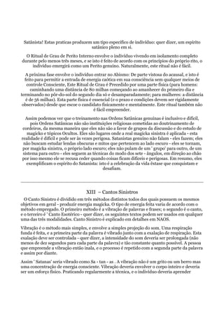 Satânista! Estas praticas produzem um tipo específico de indivíduo: quer dizer, um espírito
satânico pleno em si.
O Ritual de Grau de Perito Interno envolve o indivíduo vivendo em isolamento completo
durante pelo menos três meses, e se isto é feito de acordo com os princípios do próprio rito, o
indivíduo emergirá como um Perito genuíno. Naturalmente, este ritual não é fácil.
A próxima fase envolve o indivíduo entrar no Abismo: De parte vistosa do acausal, e isto é
feito para permitir a entrada de energia caótica em sua consciência sem qualquer meios de
controle Consciente, Este Ritual de Grau é Precedido por uma parte física (para homens:
caminhando uma distância de 80 milhas começando ao amanhecer do primeiro dia e
terminando no pôr-do-sol do segundo dia só e desamparadamente; para mulheres: a distância
é de 56 milhas). Esta parte física é essencial (e o prazo e condições devem ser rigidamente
observados) desde que escoe o candidato fisicamente e mentalmente. Este ritual também não
é fácil empreender.
Assim podemos ver que o treinamento nas Ordens Satânicas genuínas é inclusivo e difícil,
pois Ordens Satânicas não são instituições religiosas cometidas ao doutrinamento de
cordeiros, da mesma maneira que eles não são a favor de grupos da discussão e do estudo de
magicko e tópicos Ocultos. Eles são lugares onde a real magicka sinistra é aplicada - esta
realidade é difícil e pode ser às vezes perigosa. Satanistas genuíno não falam - eles fazem; eles
não buscam estudar lendas obscuras e mitos que pertencem ao lado escuro - eles se tornam,
por magicka sinistra, o próprio lado escuro; eles não pulam de um ' grupo' para outro, de um
sistema para outro - eles seguem as técnicas do modo dos sete - ângulos, em direção ao chão
por isso mesmo ele se recusa ceder quando coisas ficam difíceis e perigosas. Em resumo, eles
exemplificam o espírito do Satanista: isto é a celebração da vida êxtase que conquistam e
desafiam.
XIII – Cantos Sinistros
O Canto Sinistro é dividido em três métodos distintos todos dos quais possuem os mesmos
objetivos em geral - produzir energia magicka. O tipo de energia feita varia de acordo com o
método empregado. O primeiro método é a vibração de palavras e frases; o segundo é o canto,
e o terceiro é ' Canto Esotérico - quer dizer, os seguintes textos podem ser usados em qualquer
uma das três modalidades. Canto Sinistro é explicado em detalhes em NAOS.
Vibração é o método mais simples, e envolve a simples projeção do som. Uma respiração
funda é feita, e a primeira parte da palavra é vibrado junto com a exalação de respiração. Esta
exalação deve ser controlada - quer dizer, a intensidade do som deveria ser prolongada (não
menos de dez segundos para cada parte da palavra) e tão constante quanto possível. A pessoa
que empreende a vibração então inala, e o processo é repetido com a segunda parte da palavra
e assim por diante.
Assim ' Satanas' seria vibrado como Sa - tan - as . A vibração não é um grito ou um berro mas
uma concentração de energia consciente. Vibração deveria envolver o corpo inteiro e deveria
ser um esforço físico. Praticando regularmente a técnica, e o indivíduo deveria aprender
 