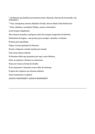 * Ad Satanas qui laetificat juventutem meam. (Satanás, Patrono da Juventude e da
Felicidade.)
* Veni, omnipotens aeterne diabolus! (Venha, Eterno Diabo Todo-Poderoso!)
* Pone, diabolus, custodiam! (Diabo, semeie a discórdia.)
5) Invocação à Baphomet
Nós estamos armados e perigosos antes dos campos sangrentos da história;
Destituídos de dogma - mas pronto para esculpir e desafiar o visitante:
Prontos para apunhalar,
Fujam, Corram gritando do Homem:
Pronto e disposto a imolar mundo por mundo
Com nossa chama ardente.
E deixamos dirão que passamos por aqui, como Mestres,
Entre as espécies o Homem se sobressaiu.
Nosso ser tomou a forma de desafio
E nos erguemos e lançamos nosso olhar de matança.
E agora nós viajamos nas chamas ardentes
Nosso testamento é a glória!
AGIOS O BAPHOMET! AGIOS O BAPHOMET!
 