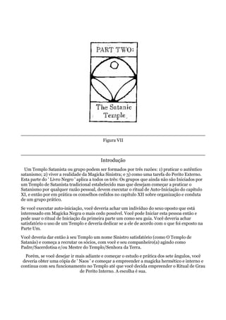 Figura VII
Introdução
Um Templo Satanista ou grupo podem ser formados por três razões: 1) praticar o autêntico
satanismo; 2) viver a realidade da Magicka Sinistra; e 3) como uma tarefa do Perito Externo.
Esta parte do ' Livro Negro ' aplica a todos os três: Os grupos que ainda não são Iniciados por
um Templo de Satanista tradicional estabelecido mas que desejam começar a praticar o
Satanismo por qualquer razão pessoal, devem executar o ritual de Auto-Iniciação do capítulo
XI, e então por em prática os conselhos cedidos no capítulo XII sobre organização e conduta
de um grupo prático.
Se você executar auto-iniciação, você deveria achar um indivíduo do sexo oposto que está
interessado em Magicka Negra o mais cedo possível. Você pode Iniciar esta pessoa então e
pode usar o ritual de Iniciação da primeira parte um como seu guia. Você deveria achar
satisfatório o uso de um Templo e deveria dedicar se a ele de acordo com o que foi exposto na
Parte Um.
Você deveria dar então à seu Templo um nome Sinistro satisfatório (como O Templo de
Satanás) e começa a recrutar os sócios, com você e seu companheiro(a) agindo como
Padre/Sacerdotisa e/ou Mestre do Templo/Senhora da Terra.
Porém, se você desejar ir mais adiante e começar o estudo e prática dos sete ângulos, você
deveria obter uma cópia de ' Naos ' e começar a empreender a magicka hermético e interno e
continua com seu funcionamento no Templo até que você decida empreender o Ritual de Grau
de Perito Interno. A escolha é sua.
 
