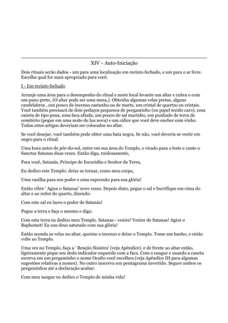 XIV – Auto-Iniciação
Dois rituais serão dados - um para uma localização em recinto fechado, e um para o ar livre.
Escolha qual for mais apropriado para você.
I - Em recinto fechado
Arranje uma área para o desempenho do ritual e neste local levante um altar e cubra o com
um pano preto. (O altar pode ser uma mesa,). Obtenha algumas velas pretas, alguns
candelabros , um pouco de incenso castanho ou de marte, um cristal de quartzo ou cristais.
Você também precisará de dois pedaços pequenos de pergaminho (ou papel tecido caro), uma
caneta de tipo pena, uma faca afiada, um pouco de sal marinho, um punhado de terra de
cemitério (pegue em uma noite de lua nova) e um cálice que você deve encher com vinho.
Todos estes artigos deveriam ser colocados no altar.
Se você desejar, você também pode obter uma bata negra. Se não, você deveria se vestir em
negro para o ritual.
Uma hora antes de pôr-do-sol, entre em sua área do Templo, e virado para o leste e cante o
Sanctus Satanas duas vezes. Então diga, ruidosamente,
Para você, Satanás, Príncipe de Escuridão e Senhor da Terra,
Eu dedico este Templo: deixe se tornar, como meu corpo,
Uma vasilha para seu poder e uma expressão para sua glória!
Então vibre ' Agios o Satanas' nove vezes. Depois disto, pegue o sal e burrifique em cima do
altar e ao redor do quarto, dizendo:
Com este sal eu lacro o poder de Satanás!
Pegue a terra e faça o mesmo e diga:
Com esta terra eu dedico meu Templo. Satanas - venire! Venire de Satanas! Agios o
Baphomet! Eu sou deus saturado com sua glória!
Então acenda as velas no altar, queime o incenso e deixe o Templo. Tome um banho, e então
volte ao Templo.
Uma vez no Templo, faça a ' Benção Sinistra' (veja Apêndice), e de frente ao altar então,
ligeiramente pique seu dedo indicador esquerdo com a faca. Com o sangue e usando a caneta
escreva em um pergaminho o nome Oculto você escolheu (veja Apêndice III para algumas
sugestões relativas a nomes). No outro inscreva um pentagrama invertido. Segure ambos os
pergaminhos até a declaração acabar:
Com meu sangue eu dedico o Templo de minha vida!
 